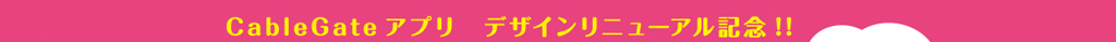 CableGateアプリ　デザインリニューアル記念！！