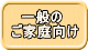 　一般の ご家庭向け